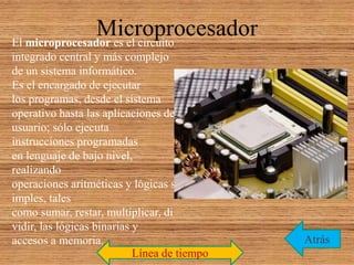 MicroprocesadorEl microprocesador es el circuito
integrado central y más complejo
de un sistema informático.
Es el encargado de ejecutar
los programas, desde el sistema
operativo hasta las aplicaciones de
usuario; sólo ejecuta
instrucciones programadas
en lenguaje de bajo nivel,
realizando
operaciones aritméticas y lógicas s
imples, tales
como sumar, restar, multiplicar, di
vidir, las lógicas binarias y
accesos a memoria. Atrás
Línea de tiempo
 