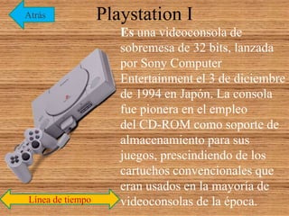 Playstation I
Es una videoconsola de
sobremesa de 32 bits, lanzada
por Sony Computer
Entertainment el 3 de diciembre
de 1994 en Japón. La consola
fue pionera en el empleo
del CD-ROM como soporte de
almacenamiento para sus
juegos, prescindiendo de los
cartuchos convencionales que
eran usados en la mayoría de
videoconsolas de la época.Línea de tiempo
Atrás
 