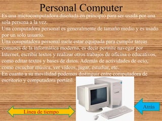Personal Computer
Es una microcomputadora diseñada en principio para ser usada por una
sola persona a la vez.
Una computadora personal es generalmente de tamaño medio y es usado
por un solo usuario.
Una computadora personal suele estar equipada para cumplir tareas
comunes de la informática moderna, es decir permite navegar por
Internet, escribir textos y realizar otros trabajos de oficina o educativos,
como editar textos y bases de datos. Además de actividades de ocio,
como escuchar música, ver videos, jugar, estudiar, etc.
En cuanto a su movilidad podemos distinguir entre computadora de
escritorio y computadora portátil.
Línea de tiempo
Atrás
 