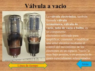 Válvula a vacio
La válvula electrónica, también
llamada válvula
termoiónica, válvula de
vacío, tubo de vacío o bulbo, es
un componente
electrónico utilizado para
amplificar, conmutar, o modificar
una señal eléctrica mediante el
control del movimiento de los
electrones en un espacio "vacío" a
muy baja presión, o en presencia de
gases especialmente seleccionados.
AtrásLínea de tiempo
 