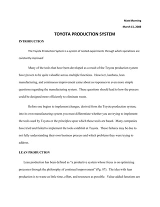 Matt Manning 

                                                                                     March 15, 2008 

                             TOYOTA PRODUCTION SYSTEM 
INTRODUCTION 


        The Toyota Production System is a system of nested experiments through which operations are 

constantly improved.i 


        Many of the tools that have been developed as a result of the Toyota production system

have proven to be quite valuable across multiple functions. However, kanbans, lean

manufacturing, and continuous improvement came about as responses to even more simple

questions regarding the manufacturing system. These questions should lead to how the process

could be designed more efficiently to eliminate waste.


        Before one begins to implement changes, derived from the Toyota production system,

into its own manufacturing system you must differentiate whether you are trying to implement

the tools used by Toyota or the principles upon which those tools are based. Many companies

have tried and failed to implement the tools establish at Toyota. These failures may be due to

not fully understanding their own business process and which problems they were trying to

address.


LEAN PRODUCTION


    Lean production has been defined as “a productive system whose focus is on optimizing

processes through the philosophy of continual improvement” (Pg. 87). The idea with lean

production is to waste as little time, effort, and resources as possible. Value-added functions are
 