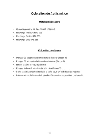 Coloration du frottis mince

                              Matériel nécessaire


   Coloration rapide Kit RAL 555 (3 x 100 ml)
   Recharge fixateurs RAL 555
   Recharge Eosine RAL 555
   Recharge Bleu RAL 555




                             Coloration des lames


   Plonger 30 secondes la lame dans le fixateur (flacon 1)
   Plonger 30 secondes la lame dans l’éosine (flacon 2)
   Rincer la lame à l’eau du robinet
   Plonger la lame 2 minutes dans le bleu (flacon 3)
   Sortir la lame, rincer en laissant la lame sous un filet d’eau du robinet
   Laisser sécher la lame à l’air pendant 30 minutes en position horizontale




                                         10
 