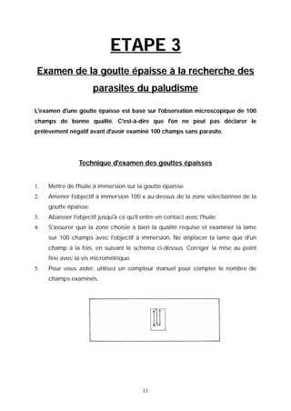 ETAPE 3
 Examen de la goutte épaisse à la recherche des
                       parasites du paludisme

L'examen d'une goutte épaisse est basé sur l'observation microscopique de 100
champs de bonne qualité. C'est-à-dire que l'on ne peut pas déclarer le
prélèvement négatif avant d'avoir examiné 100 champs sans parasite.




                 Technique d'examen des gouttes épaisses


1.   Mettre de l'huile à immersion sur la goutte épaisse.
2.   Amener l'objectif à immersion 100 x au-dessus de la zone sélectionnée de la
     goutte épaisse.
3.   Abaisser l'objectif jusqu'à ce qu'il entre en contact avec l'huile.
4.   S'assurer que la zone choisie a bien la qualité requise et examiner la lame
     sur 100 champs avec l'objectif à immersion. Ne déplacer la lame que d'un
     champ à la fois, en suivant le schéma ci-dessus. Corriger la mise au point
     fine avec la vis micrométrique.
5.   Pour vous aider, utilisez un compteur manuel pour compter le nombre de
     champs examinés.




                                          11
 