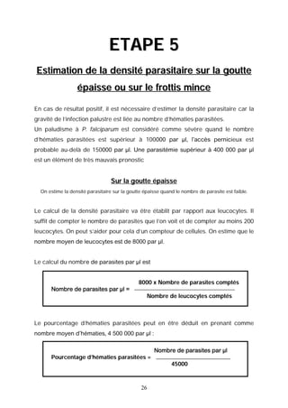 ETAPE 5
Estimation de la densité parasitaire sur la goutte
                  épaisse ou sur le frottis mince

En cas de résultat positif, il est nécessaire d’estimer la densité parasitaire car la
gravité de l’infection palustre est liée au nombre d’hématies parasitées.
Un paludisme à P. falciparum est considéré comme sévère quand le nombre
d’hématies parasitées est supérieur à 100000 par µl, l’accès pernicieux est
probable au-delà de 150000 par µl. Une parasitémie supérieur à 400 000 par µl
est un élément de très mauvais pronostic


                                 Sur la goutte épaisse
  On estime la densité parasitaire sur la goutte épaisse quand le nombre de parasite est faible.



Le calcul de la densité parasitaire va être établit par rapport aux leucocytes. Il
suffit de compter le nombre de parasites que l’on voit et de compter au moins 200
leucocytes. On peut s’aider pour cela d’un compteur de cellules. On estime que le
nombre moyen de leucocytes est de 8000 par µl.


Le calcul du nombre de parasites par µl est


                                              8000 x Nombre de parasites comptés
      Nombre de parasites par µl =
                                                  Nombre de leucocytes comptés



Le pourcentage d’hématies parasitées peut en être déduit en prenant comme
nombre moyen d’hématies, 4 500 000 par µl :

                                                     Nombre de parasites par µl
      Pourcentage d’hématies parasitées =
                                                             45000



                                               26
 