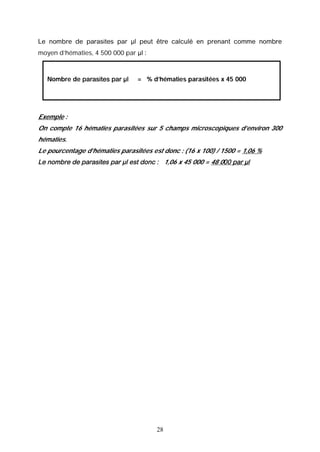 Le nombre de parasites par µl peut être calculé en prenant comme nombre
moyen d’hématies, 4 500 000 par µl :



   Nombre de parasites par µl    = % d’hématies parasitées x 45 000




Exemple :
On compte 16 hématies parasitées sur 5 champs microscopiques d’environ 300
hématies.
Le pourcentage d’hématies parasitées est donc : (16 x 100) / 1500 = 1,06 %
Le nombre de parasites par µl est donc : 1,06 x 45 000 = 48 000 par µl




                                       28
 