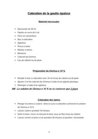 Coloration de la goutte épaisse

                              Matériel nécessaire


     Éprouvette de 50 ml
     Pipette en verre de 5 ml
     Poire en caoutchouc
     Bac à coloration
     Agitateur
     Pinces à lame
     Râtelier à lames
     Minuterie
     Colorant de Giemsa
     Eau du robinet ou de pluie




                         Préparation du Giemsa à 10 %


     Remplir le bac à coloration avec 45 ml d’eau du robinet ou de pluie
     Ajouter 5 ml de colorant de Giemsa à l’aide d’une pipette plastique
     Mélanger à l’aide d’un agitateur
NB : La solution de Giemsa à 10 % ne se conserve que 2 jours



                             Coloration des lames
     Plonger les lames à colorer dans la cuve à coloration contenant la solution
      de Giemsa à 10 %
     Laisser colorer pendant 10 minutes
     Sortir la lame, rincer en laissant la lame sous un filet d’eau du robinet
     Laisser sécher la lame à l’air pendant 30 minutes en position horizontale




                                          9
 