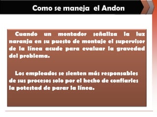 Como se maneja  el AndonCuando un montador señaliza la luz naranja en su puesto de montaje el supervisor de la línea acude para evaluar la gravedad del problema.Los empleados se sienten más responsables de sus procesos solo por el hecho de confiarles la potestad de parar la línea. 