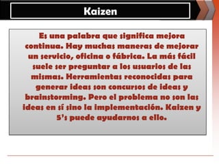 Kaizen    Es una palabra que significa mejora continua. Hay muchas maneras de mejorar un servicio, oficina o fábrica. La más fácil suele ser preguntar a los usuarios de las mismas. Herramientas reconocidas para generar ideas son concursos de ideas y brainstorming. Pero el problema no son las ideas en sí sino la implementación. Kaizen y 5’s puede ayudarnos a ello. 