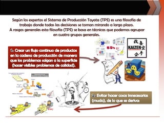 Según los expertos el Sistema de Producción Toyota (TPS) es una filosofía de trabajo donde todas las decisiones se toman mirando a largo plazo. A rasgos generales esta filosofía (TPS) se basa en técnicas que podemos agrupar en cuatro grupos generales.1. Crear un flujo continuo de productos en la cadena de producción de manera que los problemas salgan a la superficie (hacer visibles problemas de calidad). 2. Evitar hacer cosas innecesarias (muda), de lo que se deriva: