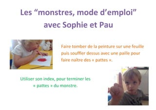 Les “monstres, mode d’emploi” avec Sophie et Pau 
Faire tomber de la peinture sur une feuille puis souffler dessus avec une paille pour faire naître des « pattes ». 
Utiliser son index, pour terminer les « pattes » du monstre.  
