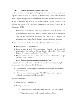 III.3. Création d’un flux de données Data Flow
La tâche de flux de données permet d'encapsuler le moteur de flux de données qui
déplace les données entre les sources et les destinations et fournit la fonctionnalité
grâce à laquelle il est possible de transformer, nettoyer et modifier les données lors
de leur déplacement. La tâche de flux de données est l'endroit où s'effectue la
majorité du travail d'un processus d'extraction, de transformation et de
chargement (ETL).
Remarque : Normalement, cette tache intervienne après la création des
gestionnaires de connexions pour les données sources et de destination.
Mas, on peut commencer directement par cette tache et configuré une
connexion pour chaque flux de données source « Data Flow Sources ».
Pour ajouter une tâche de flux de données, il faut procéder comme suit :
 Cliquer l’onglet « Control Flow »
 Dans la Boîte à outils SSIS, développer « Control Flow Items » puis
cliquer-glisser une tâche de flux de données « Data Flow Task » dans
l’espace de conception de l'onglet « Control Flow »
 Cliquer bouton droit sur la tache créée et cliquer « Renommer ». Taper
« Extract From Text File »
III.4. Configuration du flux de données « Data Flow »
L’idée est d’extraire les données à partir d’un fichier plat vers une source SQL
Server. Ainsi, il faut créer pour flux de donnée :
 Un composant source de type « Flat File Source » utilisant la connexion
vers le fichier plat
 Un composant destination de type « OLE DB Destionation » qui va
utiliser la connexion vers SQL Server 2008
Procéder comme suit :
1. Cliquer l’onglet « Data Flow »
2. Configurer la source :
o Glisser à partir de la boite à outils le contrôle « Flat File Source »
o Cliquer bouton droit sur le contrôle et cliquer « Edit »
 