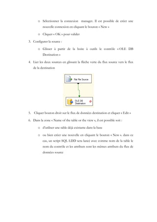o Sélectionner la connexion manager. Il est possible de créer une
nouvelle connexion en cliquant le bouton « New »
o Cliquer « OK » pour valider
3. Configurer la source :
o Glisser à partir de la boite à outils le contrôle « OLE DB
Destination »
4. Lier les deux sources en glissant la flèche verte du flux source vers le flux
de la destination
5. Cliquer bouton droit sur le flux de données destination et cliquer « Edit »
6. Dans la zone « Name of the table or the view », il est possible soit :
o d’utiliser une table déjà existante dans la base
o ou bien créer une nouvelle en cliquant le bouton « New ». dans ce
cas, un script SQL LDD sera lancé avec comme nom de la table le
nom du contrôle et les attributs sont les mêmes attributs du flux de
données source
 