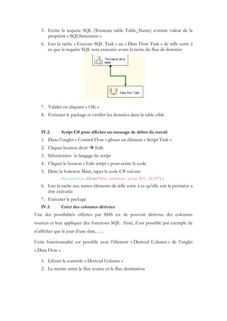 5. Ecrire la requete SQL (Truncate table Table_Name) comme valeur de la
propriété « SQLStatement »
6. Lier la tache « Execute SQL Task » au « Data Flow Task » de telle sorte à
ce que la requête SQL sera exécutée avant la tache du flux de données
7. Valider en cliquant « OK »
8. Exécuter le package et vérifier les données dans la table cible
IV.2. Script C# pour afficher un message de début du travail
1. Dans l’onglet « Control Flow » glisser un élément « Script Task »
2. Cliquer bouton droit  Edit
3. Sélectionner le langage du script
4. Cliquer le bouton « Edit script » pour ecrire le code
5. Dans la fonction Main, taper le code C# suivant
MessageBox.Show("Mon premier prog ETL SSIS");
6. Lier la tache aux autres éléments de telle sorte à ce qu’elle soit la première a
être exécutée
7. Exécuter le package
IV.3. Créer des colonnes dérivées
Une des possibilités offertes par SSIS est de pouvoir dérivées des colonnes
sources et leur appliquer des fonctions SQL. Aisni, il est possible par exemple de
n’afficher que le jour d’une date, ….
Cette fonctionnalité est possible avec l’élément « Derived Column » de l’onglet
« Data Flow »
1. Glisser le contrôle « Derived Column »
2. Le mettre entre le flux source et le flux destination
 