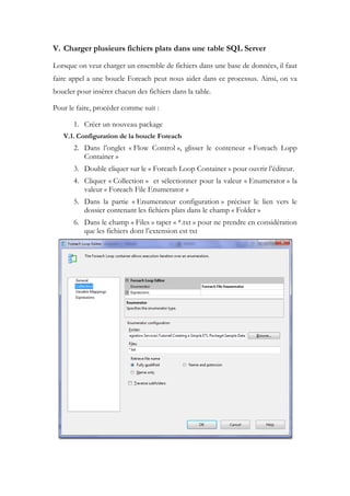 V. Charger plusieurs fichiers plats dans une table SQL Server
Lorsque on veut charger un ensemble de fichiers dans une base de données, il faut
faire appel a une boucle Foreach peut nous aider dans ce processus. Ainsi, on va
boucler pour insérer chacun des fichiers dans la table.
Pour le faire, procéder comme suit :
1. Créer un nouveau package
V.1. Configuration de la boucle Foreach
2. Dans l’onglet « Flow Control », glisser le conteneur « Foreach Lopp
Container »
3. Double cliquer sur le « Foreach Loop Container » pour ouvrir l’éditeur.
4. Cliquer « Collection » et sélectionner pour la valeur « Enumerator » la
valeur « Foreach File Enumerator »
5. Dans la partie « Enumerateur configuration » préciser le lien vers le
dossier contenant les fichiers plats dans le champ « Folder »
6. Dans le champ « Files » taper « *.txt » pour ne prendre en considération
que les fichiers dont l’extension est txt
 