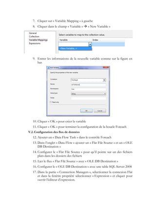 7. Cliquer sur « Variable Mapping » à gauche
8. Cliquer dans le champ « Variable »  « New Variable »
9. Entrer les informations de la nouvelle variable comme sur la figure en
bas
10. Cliquer « OK » pour créer la variable
11. Cliquer « OK » pour terminer la configuration de la boucle Foreach
V.2.Configuration des flux de données
12. Ajouter un « Data Flow Task » dans le contrôle Foreach
13. Dans l’onglet « Data Flow » ajouter un « Flat File Source » et un « OLE
DB Destination »
14. Configurer le « Flat File Source » pour qu’il pointe sur un des fichiers
plats dans les dossiers des fichiers
15. Lier le flux « Flat File Source » avec « OLE DB Destination »
16. Configurer le « OLE DB Destination » avec une table SQL Server 2008
17. Dans la partie « Connection Managers », sélectionner la connexion Flat
et dans la fenêtre propriété sélectionner « Expression » et cliquer pour
ouvrir l’éditeur d’expression.
 