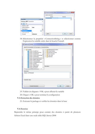 18. Sélectionner la propriété « ConnectionString » et sélectionner comme
Expression la variable créée dans la boucle Foreach
19. Valider en cliquant « ‘OK » pour affecter la variable
20. Cliquer « OK » pour terminer la configuration
V.3.Extraction des données
21. Exécuter le package et verifier les données dans la base
V.4.Exercice
Reprendre le même principe pour extraire des données à partir de plusieurs
fichiers Excel dans une seule table SQL Server 2008
 