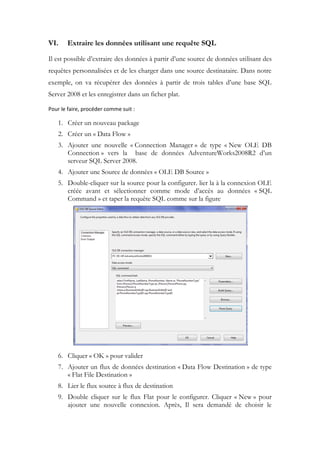 VI. Extraire les données utilisant une requête SQL
Il est possible d’extraire des données à partir d’une source de données utilisant des
requêtes personnalisées et de les charger dans une source destinataire. Dans notre
exemple, on va récupérer des données à partir de trois tables d’une base SQL
Server 2008 et les enregistrer dans un ficher plat.
Pour le faire, procéder comme suit :
1. Créer un nouveau package
2. Créer un « Data Flow »
3. Ajouter une nouvelle « Connection Manager » de type « New OLE DB
Connection » vers la base de données AdventureWorks2008R2 d’un
serveur SQL Server 2008.
4. Ajouter une Source de données « OLE DB Source »
5. Double-cliquer sur la source pour la configurer. lier la à la connexion OLE
créée avant et sélectionner comme mode d’accès au données « SQL
Command » et taper la requête SQL comme sur la figure
6. Cliquer « OK » pour valider
7. Ajouter un flux de données destination « Data Flow Destination » de type
« Flat File Destination »
8. Lier le flux source à flux de destination
9. Double cliquer sur le flux Flat pour le configurer. Cliquer « New » pour
ajouter une nouvelle connexion. Après, Il sera demandé de choisir le
 