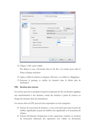 11. Cliquer « OK » pour valider
Par défaut, la case « Overwrite data in the file » est cochée pour vider le
ficher à chaque exécution
12. Après, vérifier le schéma en cliquant « Preview » et vérifier le « Mappings »
13. Exécuter le package et vérifier les données dans le fichier plat de
destination
VII. Gestion des erreurs
Les erreurs peuvent se produire lorsqu'un composant de flux de données applique
une transformation à des données, extrait des données à partir de sources ou
charge des données dans des destinations.
Les erreurs dans un ETL peuvent êtres regroupées en trois catégories :
 Erreurs de conversion de données : si une conversion provoque la perte de
chiffres significatifs, la perte de chiffres non significatifs et la troncation de
chaînes.
 Erreurs d'évaluation d'expression :si des expressions évaluées au moment
de l'exécution effectuent des opérations non valides ou deviennent
 