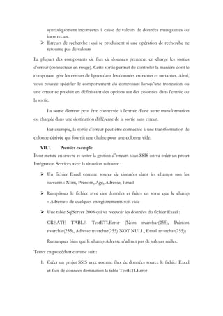 syntaxiquement incorrectes à cause de valeurs de données manquantes ou
incorrectes.
 Erreurs de recherche : qui se produisent si une opération de recherche ne
retourne pas de valeurs
La plupart des composants de flux de données prennent en charge les sorties
d'erreur (connecteur en rouge). Cette sortie permet de contrôler la manière dont le
composant gère les erreurs de lignes dans les données entrantes et sortantes. Ainsi,
vous pouvez spécifier le comportement du composant lorsqu'une troncation ou
une erreur se produit en définissant des options sur des colonnes dans l'entrée ou
la sortie.
La sortie d'erreur peut être connectée à l'entrée d'une autre transformation
ou chargée dans une destination différente de la sortie sans erreur.
Par exemple, la sortie d'erreur peut être connectée à une transformation de
colonne dérivée qui fournit une chaîne pour une colonne vide.
VII.1. Premier exemple
Pour mettre en œuvre et tester la gestion d’erreurs sous SSIS on va créer un projet
Intégration Services avec la situation suivante :
 Un fichier Excel comme source de données dans les champs son les
suivants : Nom, Prénom, Age, Adresse, Email
 Remplissez le fichier avec des données et faites en sorte que le champ
« Adresse » de quelques enregistrements soit vide
 Une table SqlServer 2008 qui va recevoir les données du fichier Excel :
CREATE TABLE TestETLError (Nom nvarchar(255), Prénom
nvarchar(255), Adresse nvarchar(255) NOT NULL, Email nvarchar(255))
Remarquez bien que le champ Adresse n’admet pas de valeurs nulles.
Tester en procédant comme suit :
1. Créer un projet SSIS avec comme flux de données source le fichier Excel
et flux de données destination la table TestETLError
 