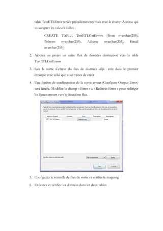 table TestETLError (créée précédemment) mais avec le champ Adresse qui
va accepter les valeurs nulles :
CREATE TABLE TestETLGetErrors (Nom nvarchar(255),
Prénom nvarchar(255), Adresse nvarchar(255), Email
nvarchar(255))
2. Ajoutez au projet un autre flux de données destination vers la table
TestETLGetErrors
3. Liez la sortie d’erreur du flux de données déjà crée dans le premier
exemple avec celui que vous venez de créer
4. Une fenêtre de configuration de la sortie erreur (Configure Output Error)
sera lancée. Modifiez le champ « Error » à « Redirect Error » pour rediriger
les lignes erreurs vers le deuxième flux.
5. Configurez le contrôle de flux de sortie et vérifier le mapping
6. Exécutez et vérifiez les données dans les deux tables
 