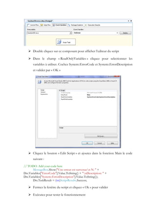  Double cliquez sur ce composant pour afficher l’editeur du script
 Dans le champ « ReadOnlyVariables » cliquez pour selectionner les
variables à utiliser. Cochez System::ErrorCode et System::ErrorDescription
et valider par « OK »
 Cliquez le bouton « Edit Script » et ajoutez dans la fonction Main le code
suivant :
// TODO: Add your code here
MessageBox.Show("Une erreur est survenuen N: " +
Dts.Variables["ErrorCode"].Value.ToString() + "nDescription: " +
Dts.Variables["System::ErrorDescription"].Value.ToString());
Dts.TaskResult = (int)ScriptResults.Success;
 Fermez la fenêtre du script et cliquez « Ok » pour valider
 Exécutez pour tester le fonctionnement
 