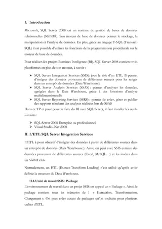 I. Introduction
Microsoft, SQL Server 2008 est un système de gestion de bases de données
relationnelles (SGBDR). Son moteur de base de données permet le stockage, la
manipulation et l’analyse de données. En plus, grâce au langage T-SQL (Transact-
SQL) il est possible d’utiliser les fonctions de la programmation procédurale sur le
moteur de base de données.
Pour réaliser des projets Bunsines Inteligence (BI), SQL Server 2008 contient trois
plateformes en plus de son moteur, à savoir :
 SQL Server Integration Services (SSIS): joue le rôle d’un ETL. Il permet
d’intégrer des données provenant de différentes sources pour les ranger
dans un entrepôt de données (Data Warehouse)
 SQL Server Analysis Services (SSAS) : permet d’analyser les données,
agrégées dans le Data Warehouse, grâce à des fonctions d’analyse
multidimensionnelle
 SQL Server Reporting Services (SSRS) : permet de créer, gérer et publier
des rapports résultant des analyses réalisées lors de SSAS
Dans ce TP et pour pouvoir faire du BI avec SQL Server, il faut installer les outils
suivants :
 SQL Server 2008 Entrepise ou professionnel
 Visual Studio .Net 2008
II. L’ETL SQL Server Integration Services
L’ETL à pour objectif d’intégrer des données à partir de différentes sources dans
un entrepôt de données (Data Warehouse.). Ainsi, on peut avec SSIS extraire des
données provenant de différentes sources (Excel, MySQL…) et les insérer dans
un SGBD cible.
Normalement, un ETL (Extract-Transform-Loading) n’est utilisé qu’après avoir
définie la structure du Data Warehouse.
II.1.Unité de travail SSIS : Package
L’environnement de travail dans un projet SSIS est appelé un « Package ». Ainsi, le
package contient tous les scénarios de l « Extraction, Transformation,
Chargement ». On peut créer autant de packages qu’on souhaite pour plusieurs
taches d’ETL.
 