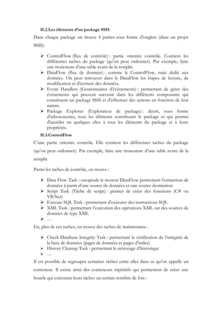 II.2.Les éléments d’un package SSIS
Dans chaque package on trouve 4 parties sous forme d’onglets (dans un projet
SSIS):
 ControlFlow (flux de contrôle) : partie orientée contrôle. Contient les
différentes taches du package (qu’on peut ordonner). Par exemple, faire
une troncature d’une table avant de la remplir.
 DataFlow (flux de données) : comme le ControlFlow, mais dédié aux
données. On peut retrouver dans le DataFlow les étapes de lecture, de
modification et d'écriture des données.
 Event Handlers (Gestionnaires d'événements) : permettant de gérer des
évènements qui peuvent survenir dans les différents composants qui
constituent un package SSIS et d'effectuer des actions en fonction de leur
nature.
 Package Explorer (Explorateur de package) : décrit, sous forme
d'arborescence, tous les éléments constituant le package et qui permet
d'accéder en quelques clics à tous les éléments du package et à leurs
propriétés.
II.3.ControlFlow
C’une partie orientée contrôle. Elle contient les différentes taches du package
(qu’on peut ordonner). Par exemple, faire une troncature d’une table avant de la
remplir.
Parmi les taches de contrôle, on trouve :
 Data Flow Task : encapsule le moteur DataFlow permettant l’extraction de
données à partir d’une source de données et une source destination
 Script Task (Tâche de script) : permet de créer des fonctions (C# ou
VB.Net)
 Execute SQL Task : permettant d’exécuter des instructions SQL
 XML Task : permettant l’exécution des opérations XML sur des sources de
données de type XML
 …
En, plus de ces taches, on trouve des taches de maintenance :
 Check Database Integrity Task : permettant la vérification de l’intégrité de
la base de données (pages de données et pages d’index)
 History Cleanup Task : permettant le nettoyage d’historique
 …
Il est possible de regrouper certaines tâches entre elles dans ce qu’on appelle un
conteneur. Il existe ainsi des conteneurs répétitifs qui permettent de créer une
boucle qui exécutera leurs tâches un certain nombre de fois :
 