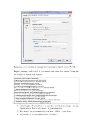 Remarque ; il est possible de changer le type connexion dans la zone « Provider »
Répéter les étapes mais cette fois pour ajouter une connexion vers un fichier plat.
Le contenu du fichier est le suivant :
DepartmentID,Name,GroupName,ModifiedDate
1,Engineering,Research and Development,2002-06-01 00:00:00
2,Tool Design,Research and Development,2002-06-01 00:00:00
3,Sales,Sales and Marketing,2002-06-01 00:00:00
4,Marketing,Sales and Marketing,2002-06-01 00:00:00
5,Purchasing,Inventory Management,2002-06-01 00:00:00
6,Research and Development,Research and Development,2002-06-01 00:00:00
7,Production,Manufacturing,2002-06-01 00:00:00
8,Production Control,Manufacturing,2002-06-01 00:00:00
9,Human Resources,Executive General and Administration,2002-06-01 00:00:00
10,Finance,Executive General and Administration,2002-06-01 00:00:00
11,Information Services,Executive General and Administration,2002-06-01 00:00:00
12,Document Control,Quality Assurance,2002-06-01 00:00:00
13,Quality Assurance,Quality Assurance,2002-06-01 00:00:00
14,Facilities and Maintenance,Executive General and Administration,2002-06-01 00:00:00
15,Shipping and Receiving,Inventory Management,2002-06-01 00:00:00
16,Executive,Executive General and Administration,2002-06-01 00:00:00
1. Dans l’onglet « ControlFlow », et dans la « Connection Manager » en bas,
cliquer bouton droit et sélectionner le type connexion.
2. Sélectionner une connexion de type « New Flat File Connection ».
3. Sélectionner le fichier dans la zone « File name »
 