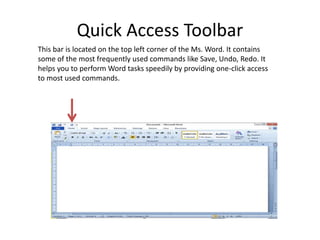 Quick Access Toolbar
This bar is located on the top left corner of the Ms. Word. It contains
some of the most frequently used commands like Save, Undo, Redo. It
helps you to perform Word tasks speedily by providing one-click access
to most used commands.
 