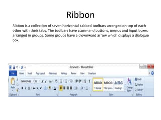 Ribbon
Ribbon is a collection of seven horizontal tabbed toolbars arranged on top of each
other with their tabs. The toolbars have command buttons, menus and input boxes
arranged in groups. Some groups have a downward arrow which displays a dialogue
box.
 
