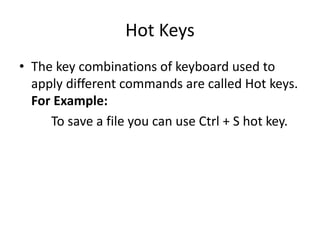 Hot Keys
• The key combinations of keyboard used to
apply different commands are called Hot keys.
For Example:
To save a file you can use Ctrl + S hot key.
 
