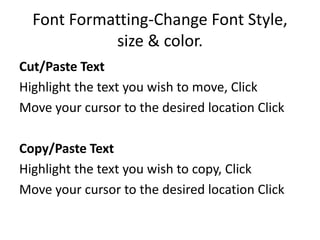 Font Formatting-Change Font Style,
size & color.
Cut/Paste Text
Highlight the text you wish to move, Click
Move your cursor to the desired location Click
Copy/Paste Text
Highlight the text you wish to copy, Click
Move your cursor to the desired location Click
 