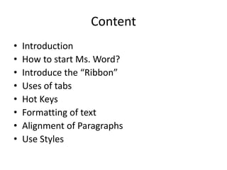 Content
• Introduction
• How to start Ms. Word?
• Introduce the “Ribbon”
• Uses of tabs
• Hot Keys
• Formatting of text
• Alignment of Paragraphs
• Use Styles
 