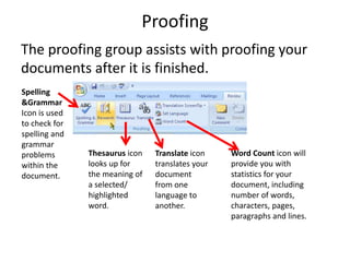 Proofing
The proofing group assists with proofing your
documents after it is finished.
Spelling
&Grammar
Icon is used
to check for
spelling and
grammar
problems
within the
document.
Thesaurus icon
looks up for
the meaning of
a selected/
highlighted
word.
Word Count icon will
provide you with
statistics for your
document, including
number of words,
characters, pages,
paragraphs and lines.
Translate icon
translates your
document
from one
language to
another.
 