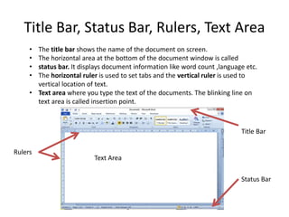 Title Bar, Status Bar, Rulers, Text Area
• The title bar shows the name of the document on screen.
• The horizontal area at the bottom of the document window is called
• status bar. It displays document information like word count ,language etc.
• The horizontal ruler is used to set tabs and the vertical ruler is used to
vertical location of text.
• Text area where you type the text of the documents. The blinking line on
text area is called insertion point.
Text Area
Rulers
Status Bar
Title Bar
 