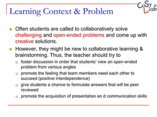 Learning Context & Problem
   Often students are called to collaboratively solve
    challenging and open-ended problems and come up with
    creative solutions.
   However, they might be new to collaborative learning &
    brainstorming. Thus, the teacher should try to
       foster discussion in order that students’ view an open-ended
        problem from various angles
       promote the feeling that team members need each other to
        succeed (positive interdependence)
       give students a chance to formulate answers that will be peer
        reviewed
       promote the acquisition of presentation an d communication skills
 