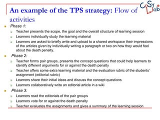 An example of the TPS strategy: Flow of
    activities
   Phase 1:
       Teacher presents the scope, the goal and the overall structure of learning session
       Learners individually study the learning material
       Learners are asked to briefly write and upload to a shared workspace their impressions
        of the articles given by individually writing a paragraph or two on how they would feel
        about the death penalty.
   Phase 2:
       Teacher forms pair groups, presents the concept questions that could help learners to
        identify different arguments for or against the death penalty
       Teacher offers some extra learning material and the evaluation rubric of the students’
        assignment (editorial rubric)
       Learners share their initial ideas and discuss the concept questions
       Learners collaboratively write an editorial article in a wiki
   Phase 3:
       Learners read the editorials of the pair groups
       Learners vote for or against the death penalty
       Teacher evaluates the assignments and gives a summary of the learning session
 