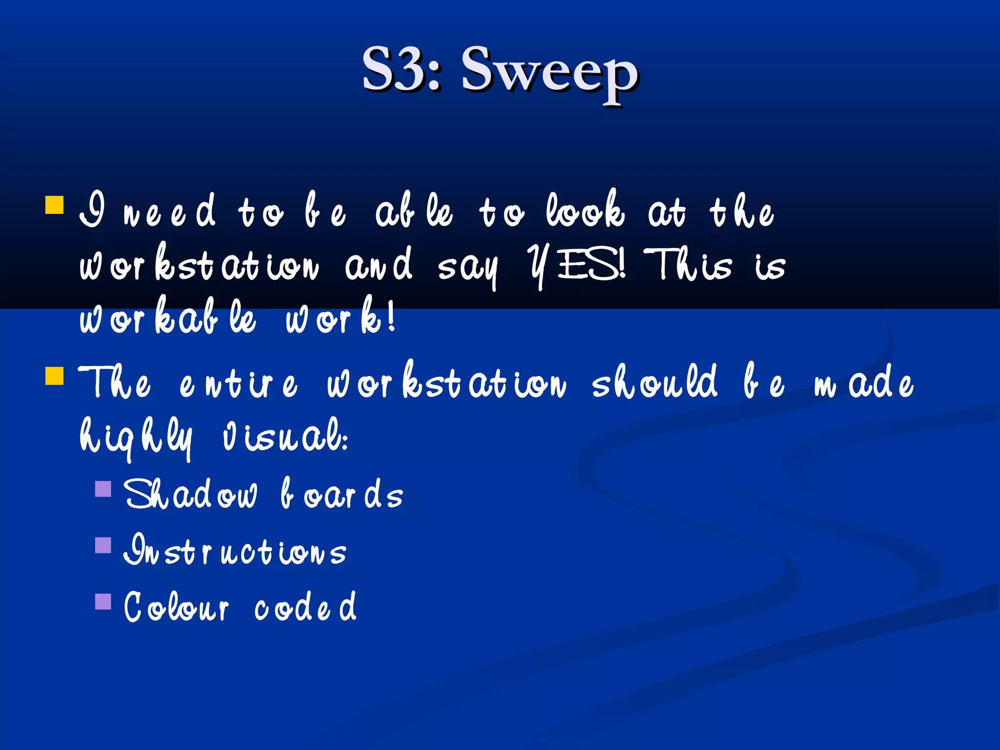 S3: SweepS3: Sweep
 I n e e d t o b e ab le t o look at t h e
w or k st at ion an d say Y ES! Th is is
w or k ab le w or k !
 Th e e n t ir e w or k st at ion sh ou ld b e m ad e
h ig h ly v isu al:
 Sh ad ow b oar d s
 In st r u c t ion s
 C olou r c od e d
 