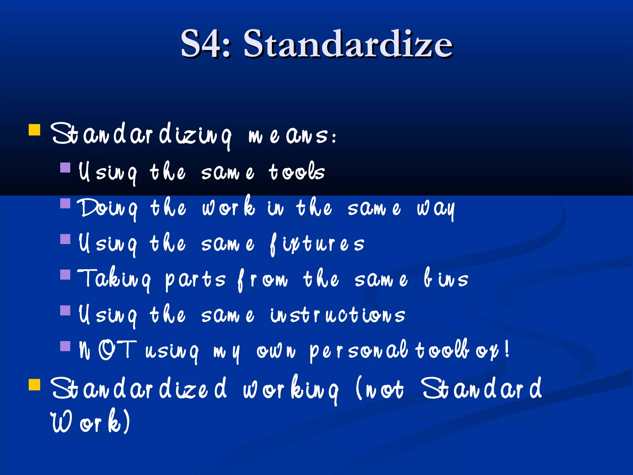 S4: StandardizeS4: Standardize
 St an d ar d izin g m e an s:
 U sin g t h e sam e t ools
 Doin g t h e w or k in t h e sam e w ay
 U sin g t h e sam e f ix t u r e s
 Tak in g p ar t s f r om t h e sam e b in s
 U sin g t h e sam e in st r u c t ion s
 N OT u sin g m y ow n p e r son al t oolb ox !
 St an d ar d ize d w or k in g ( n ot St an d ar d
W or k )
 
