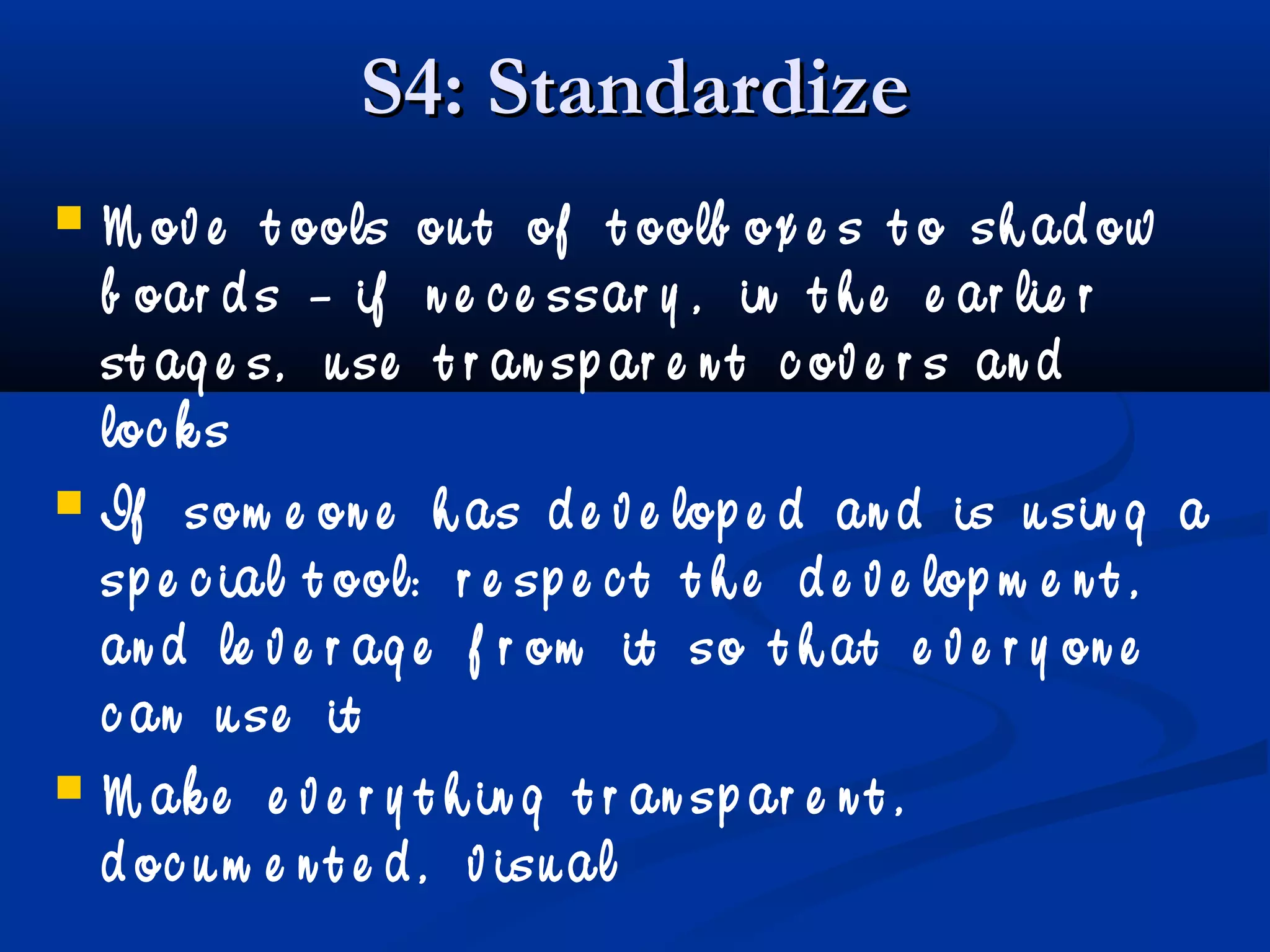 S4: StandardizeS4: Standardize
 M ov e t ools ou t of t oolb ox e s t o sh ad ow
b oar d s – if n e c e ssar y , in t h e e ar lie r
st ag e s, u se t r an sp ar e n t c ov e r s an d
loc k s
 If som e on e h as d e v e lop e d an d is u sin g a
sp e c ial t ool: r e sp e c t t h e d e v e lop m e n t ,
an d le v e r ag e f r om it so t h at e v e r y on e
c an u se it
 M ak e e v e r y t h in g t r an sp ar e n t ,
d oc u m e n t e d , v isu al
 