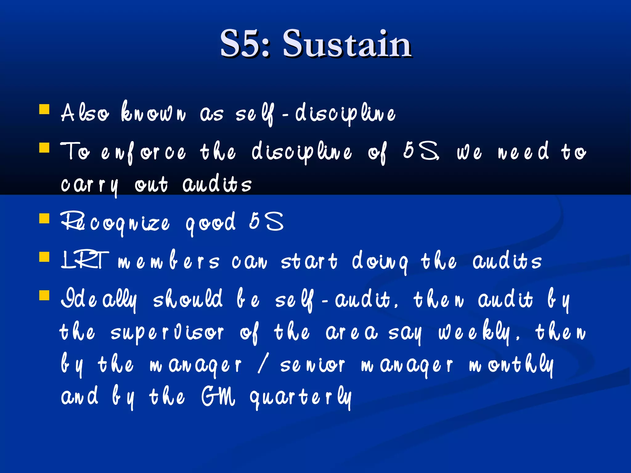 S5: SustainS5: Sustain
 A lso k n ow n as se lf - d isc ip lin e
 To e n f or c e t h e d isc ip lin e of 5 S, w e n e e d t o
c ar r y ou t au d it s
 Re c og n ize g ood 5 S
 LRT m e m b e r s c an st ar t d oin g t h e au d it s
 Id e ally sh ou ld b e se lf - au d it , t h e n au d it b y
t h e su p e r v isor of t h e ar e a say w e e k ly , t h e n
b y t h e m an ag e r / se n ior m an ag e r m on t h ly
an d b y t h e GM q u ar t e r ly
 