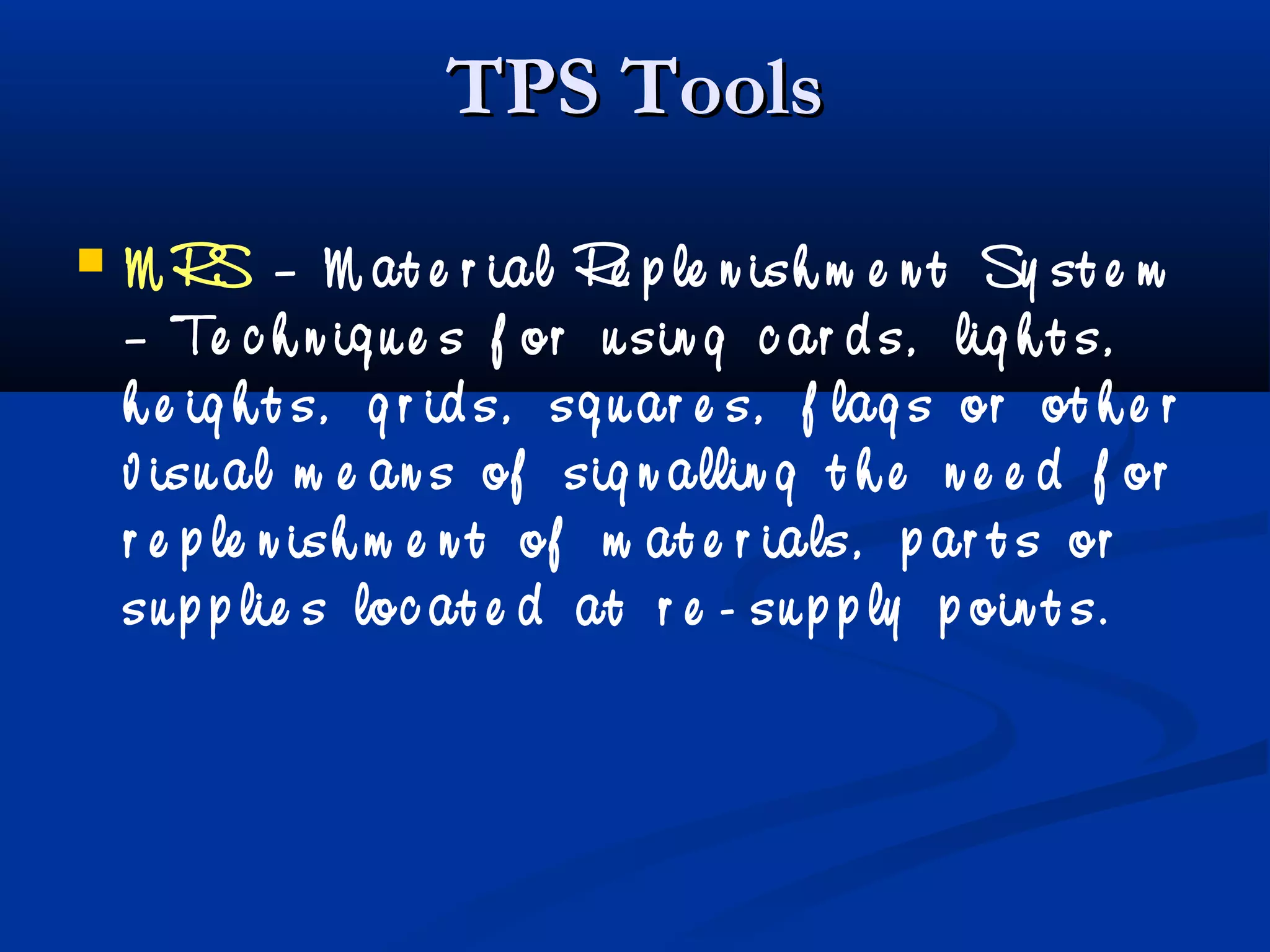 TPS ToolsTPS Tools
 M RS – M at e r ial Re p le n ish m e n t Sy st e m
– Te c h n iq u e s f or u sin g c ar d s, lig h t s,
h e ig h t s, g r id s, sq u ar e s, f lag s or ot h e r
v isu al m e an s of sig n allin g t h e n e e d f or
r e p le n ish m e n t of m at e r ials, p ar t s or
su p p lie s loc at e d at r e - su p p ly p oin t s.
 