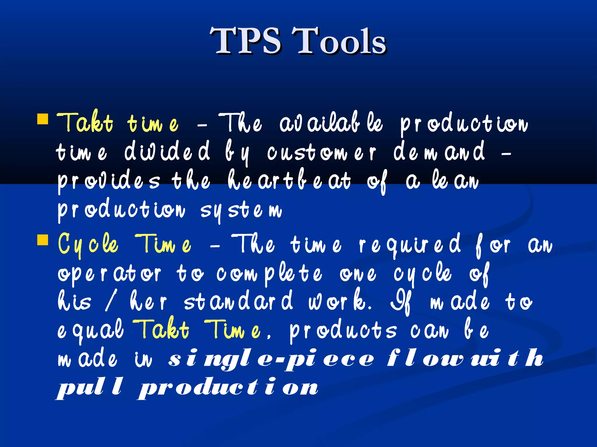 TPS ToolsTPS Tools
 Tak t t im e – Th e av ailab le p r od u c t ion
t im e d iv id e d b y c u st om e r d e m an d –
p r ov id e s t h e h e ar t b e at of a le an
p r od u c t ion sy st e m
 C y c le Tim e – Th e t im e r e q u ir e d f or an
op e r at or t o c om p le t e on e c y c le of
h is / h e r st an d ar d w or k . If m ad e t o
e q u al Tak t Tim e , p r od u c t s c an b e
m ad e in s i ngl e-pi ece f l ow wi t h
pul l product i on
 