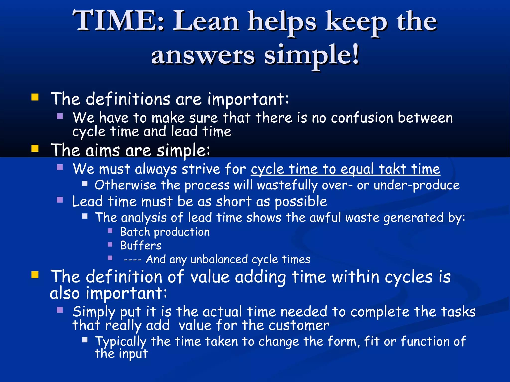 TIME: Lean helps keep theTIME: Lean helps keep the
answers simple!answers simple!
 The definitions are important:
 We have to make sure that there is no confusion between
cycle time and lead time
 The aims are simple:
 We must always strive for cycle time to equal takt time
 Otherwise the process will wastefully over- or under-produce
 Lead time must be as short as possible
 The analysis of lead time shows the awful waste generated by:
 Batch production
 Buffers
 ---- And any unbalanced cycle times
 The definition of value adding time within cycles is
also important:
 Simply put it is the actual time needed to complete the tasks
that really add value for the customer
 Typically the time taken to change the form, fit or function of
the input
 