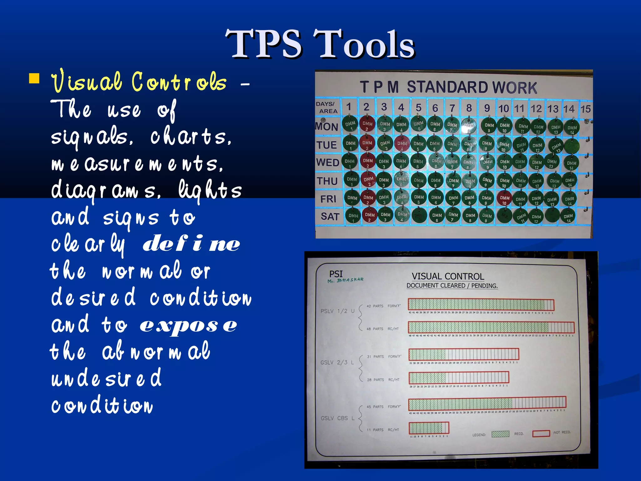 TPS ToolsTPS Tools
 V isu al C on t r ols –
Th e u se of
sig n als, c h ar t s,
m e asu r e m e n t s,
d iag r am s, lig h t s
an d sig n s t o
c le ar ly def i ne
t h e n or m al or
d e sir e d c on d it ion
an d t o expos e
t h e ab n or m al
u n d e sir e d
c on d it ion
 