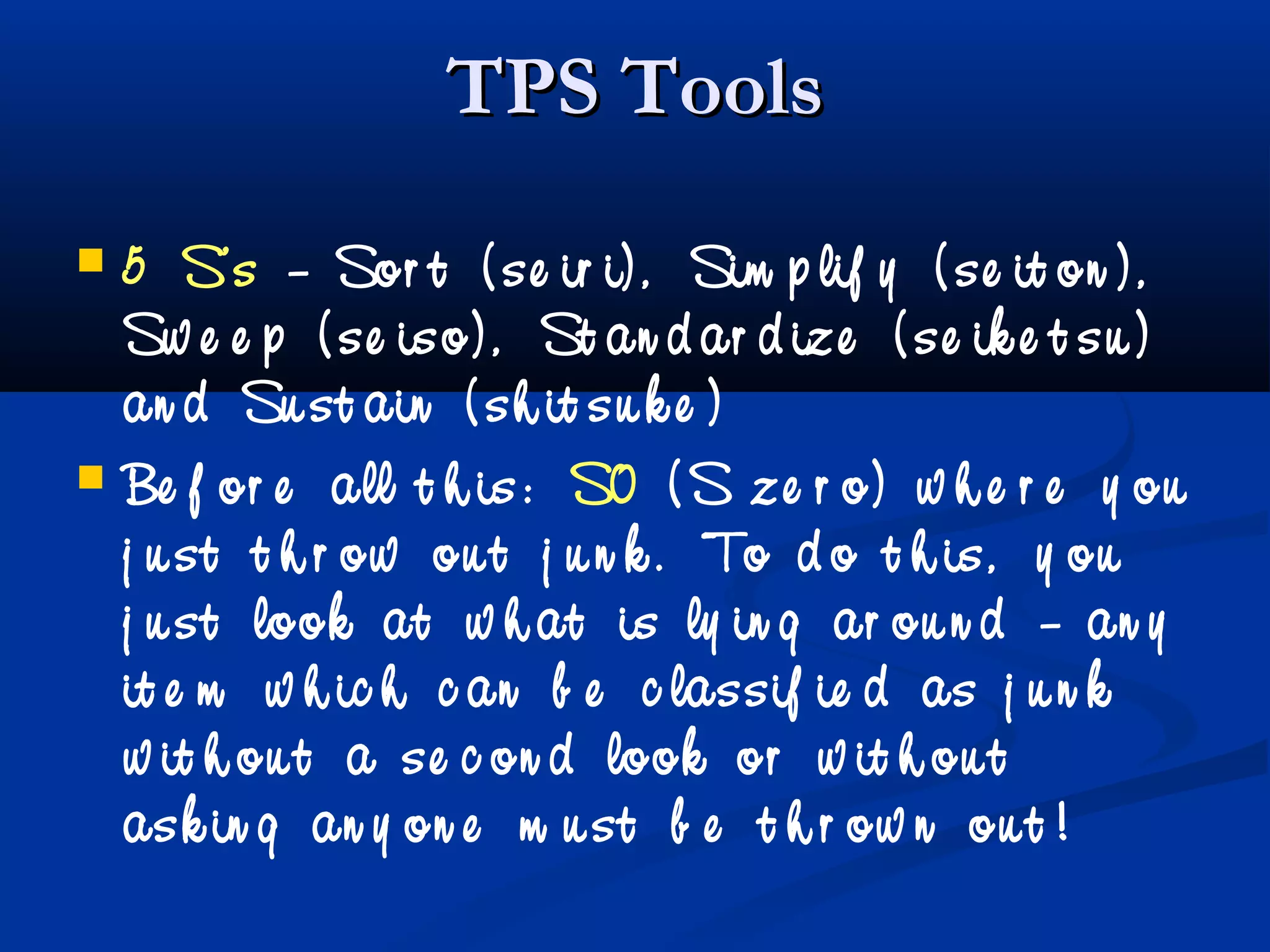 TPS ToolsTPS Tools
 5 S’s – Sor t ( se ir i) , Sim p lif y ( se it on ) ,
Sw e e p ( se iso) , St an d ar d ize ( se ik e t su )
an d Su st ain ( sh it su k e )
 Be f or e all t h is: S0 ( S ze r o) w h e r e y ou
j u st t h r ow ou t j u n k . To d o t h is, y ou
j u st look at w h at is ly in g ar ou n d – an y
it e m w h ic h c an b e c lassif ie d as j u n k
w it h ou t a se c on d look or w it h ou t
ask in g an y on e m u st b e t h r ow n ou t !
 