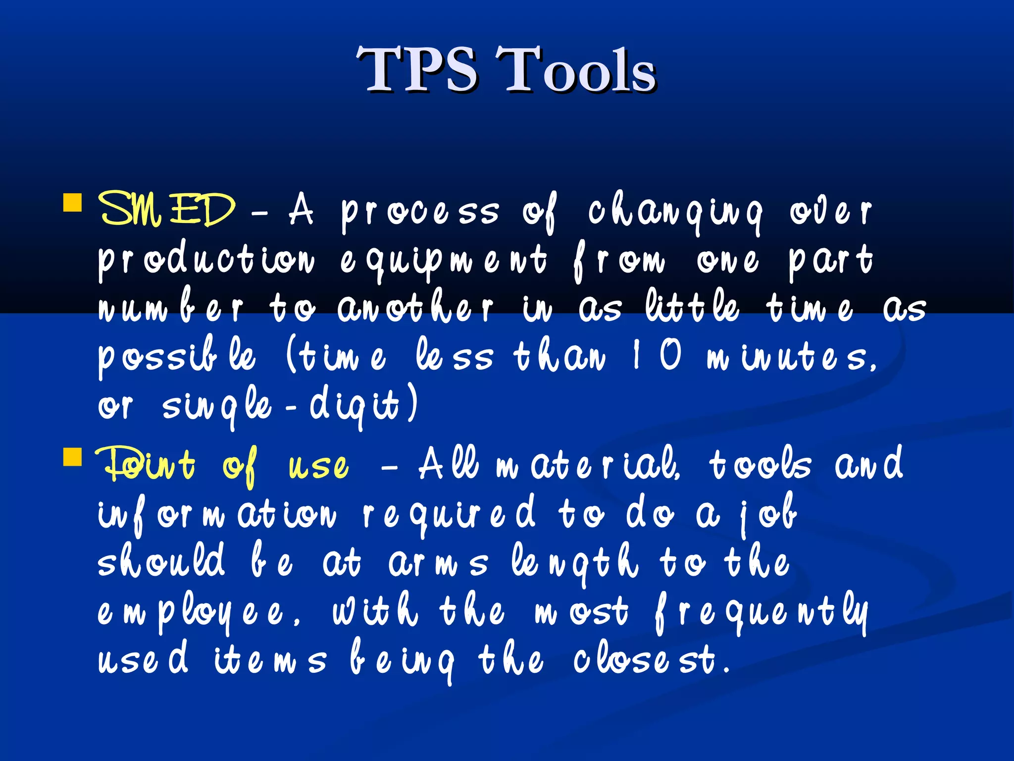 TPS ToolsTPS Tools
 SM ED – A p r oc e ss of c h an g in g ov e r
p r od u c t ion e q u ip m e n t f r om on e p ar t
n u m b e r t o an ot h e r in as lit t le t im e as
p ossib le ( t im e le ss t h an 1 0 m in u t e s,
or sin g le - d ig it )
 Poin t of u se – A ll m at e r ial, t ools an d
in f or m at ion r e q u ir e d t o d o a j ob
sh ou ld b e at ar m s le n g t h t o t h e
e m p loy e e , w it h t h e m ost f r e q u e n t ly
u se d it e m s b e in g t h e c lose st .
 