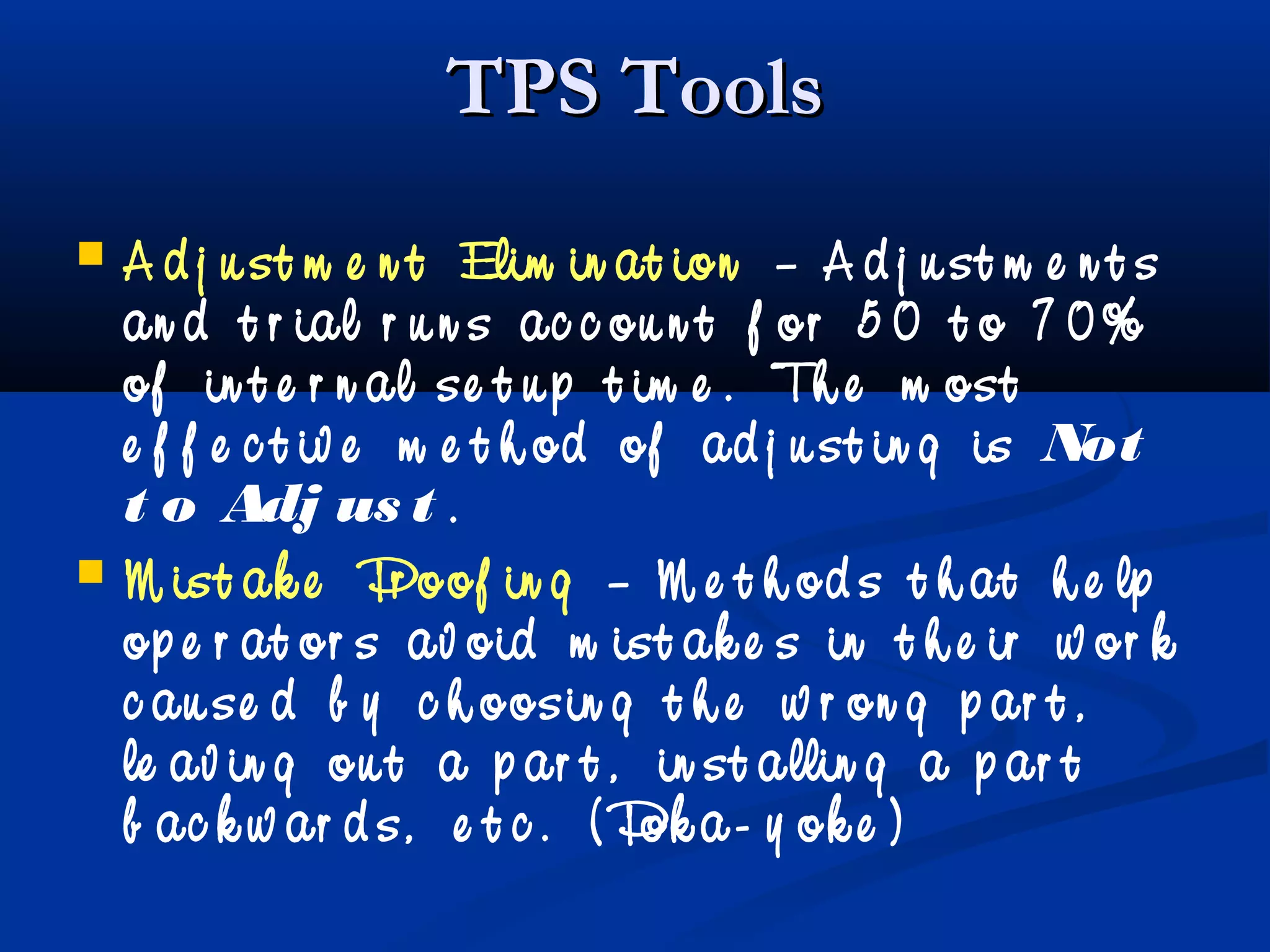 TPS ToolsTPS Tools
 A d j u st m e n t Elim in at ion – A d j u st m e n t s
an d t r ial r u n s ac c ou n t f or 5 0 t o 7 0%
of in t e r n al se t u p t im e . Th e m ost
e f f e c t iv e m e t h od of ad j u st in g is Not
t o Adj us t .
 M ist ak e Pr oof in g – M e t h od s t h at h e lp
op e r at or s av oid m ist ak e s in t h e ir w or k
c au se d b y c h oosin g t h e w r on g p ar t ,
le av in g ou t a p ar t , in st allin g a p ar t
b ac k w ar d s, e t c . ( Pok a- y ok e )
 