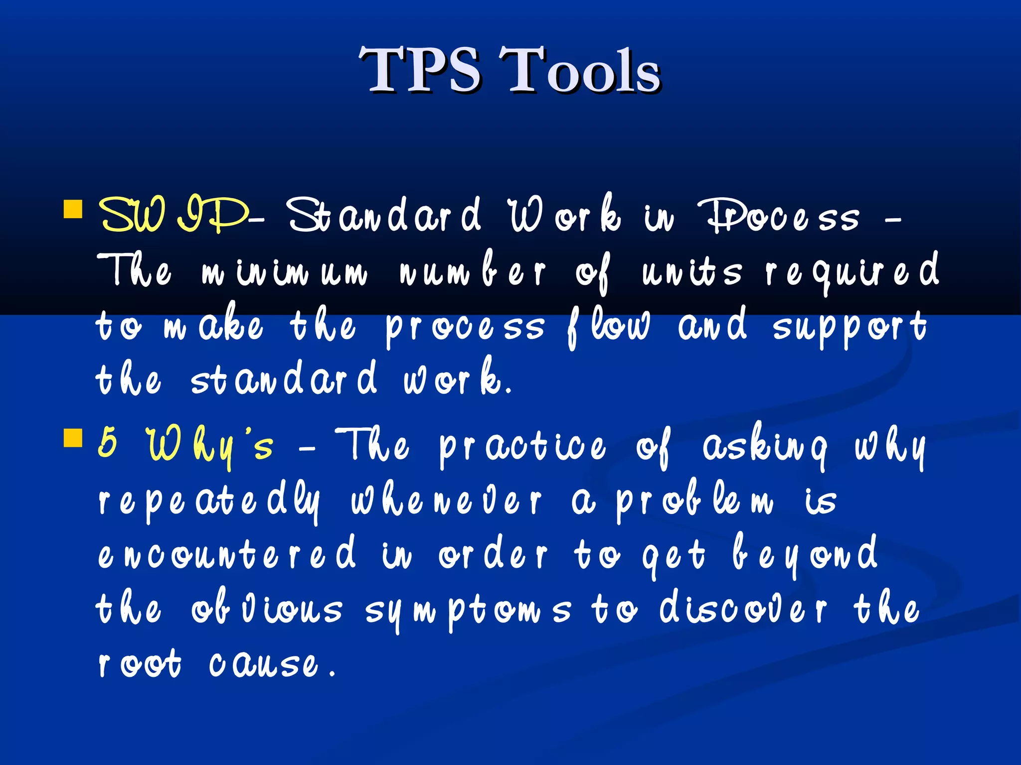 TPS ToolsTPS Tools
 SW IP– St an d ar d W or k in Pr oc e ss –
Th e m in im u m n u m b e r of u n it s r e q u ir e d
t o m ak e t h e p r oc e ss f low an d su p p or t
t h e st an d ar d w or k .
 5 W h y ’s – Th e p r ac t ic e of ask in g w h y
r e p e at e d ly w h e n e v e r a p r ob le m is
e n c ou n t e r e d in or d e r t o g e t b e y on d
t h e ob v iou s sy m p t om s t o d isc ov e r t h e
r oot c au se .
 