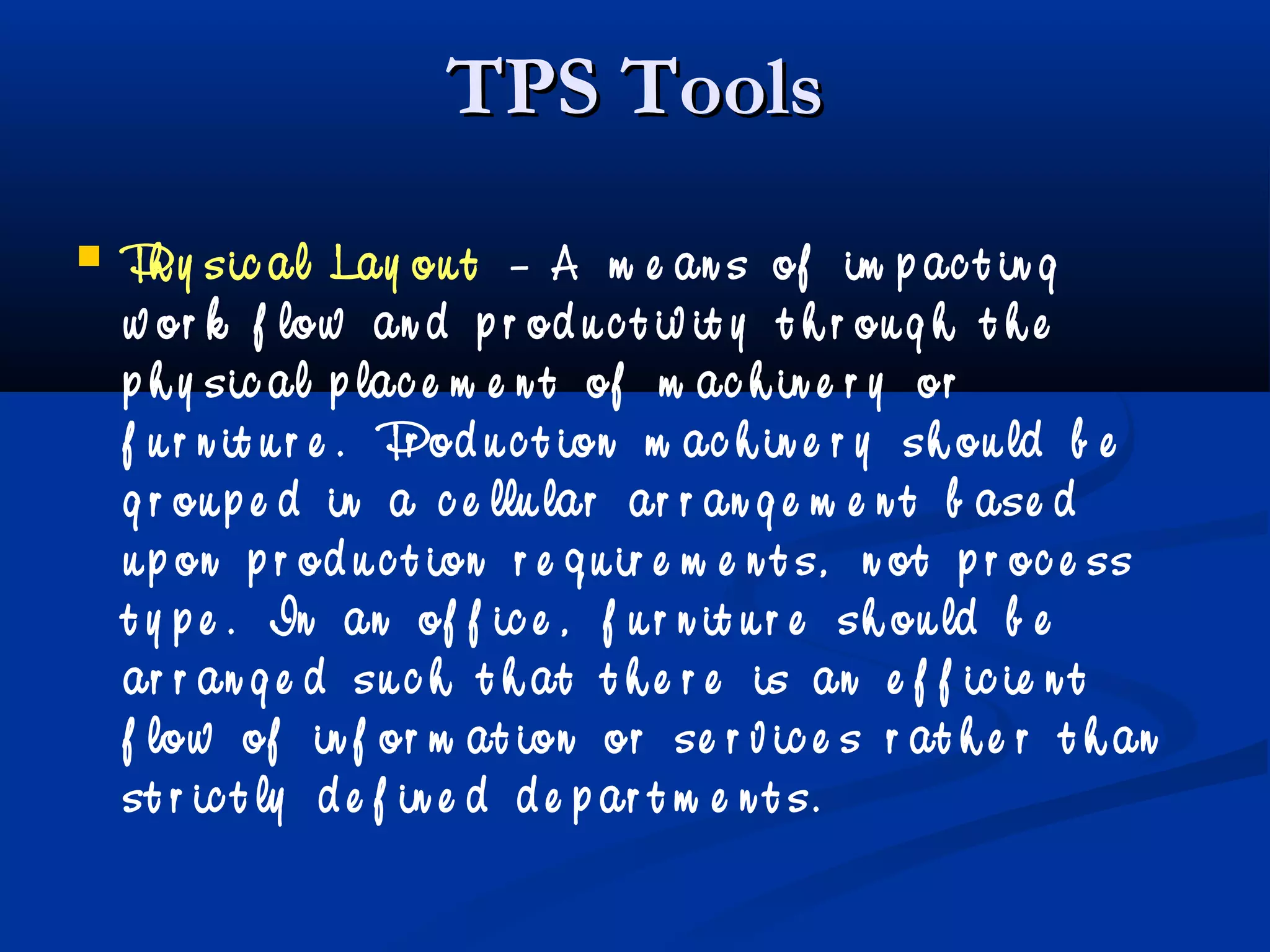 TPS ToolsTPS Tools
 Ph y sic al Lay ou t – A m e an s of im p ac t in g
w or k f low an d p r od u c t iv it y t h r ou g h t h e
p h y sic al p lac e m e n t of m ac h in e r y or
f u r n it u r e . Pr od u c t ion m ac h in e r y sh ou ld b e
g r ou p e d in a c e llu lar ar r an g e m e n t b ase d
u p on p r od u c t ion r e q u ir e m e n t s, n ot p r oc e ss
t y p e . In an of f ic e , f u r n it u r e sh ou ld b e
ar r an g e d su c h t h at t h e r e is an e f f ic ie n t
f low of in f or m at ion or se r v ic e s r at h e r t h an
st r ic t ly d e f in e d d e p ar t m e n t s.
 